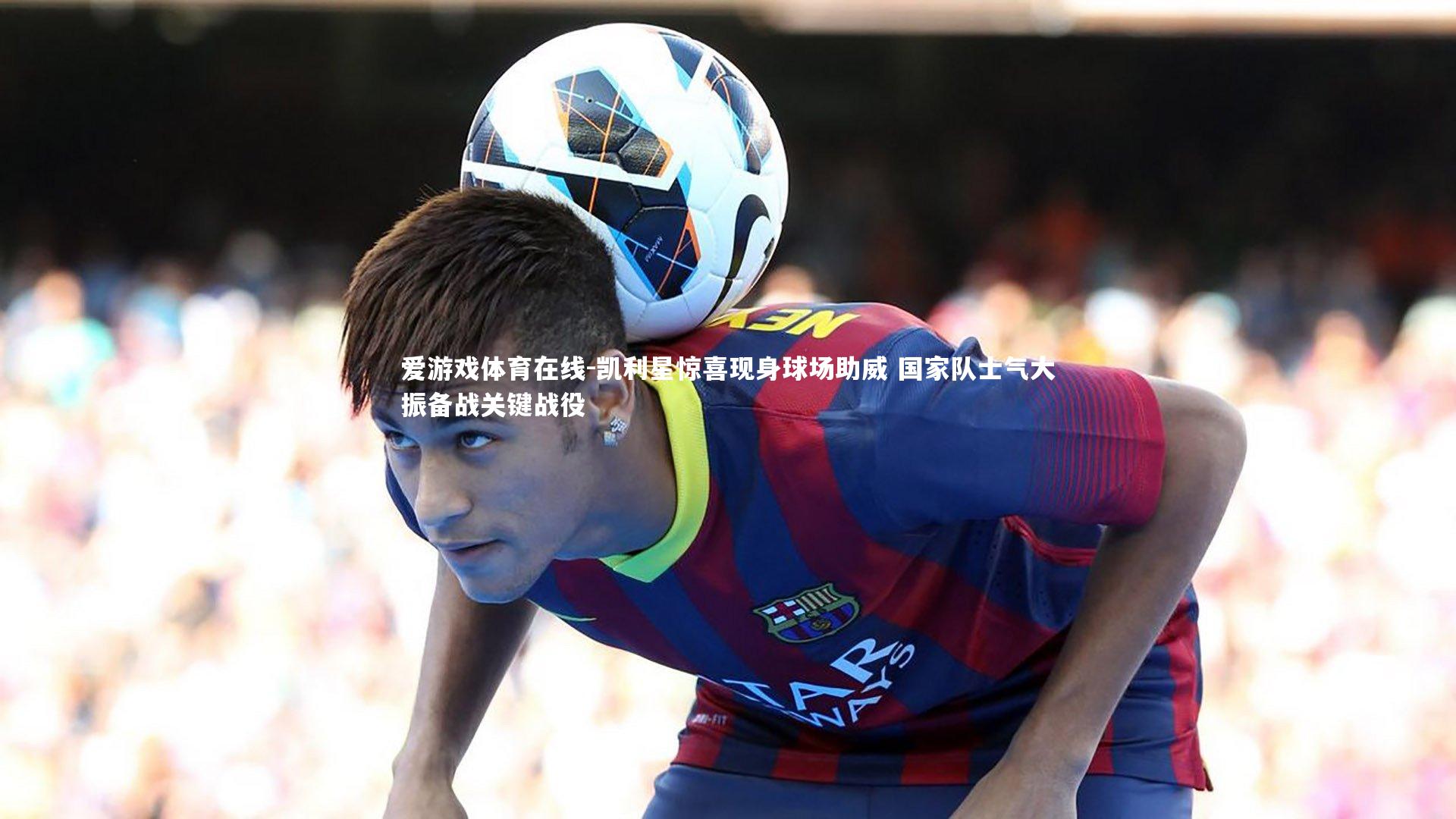 凯利星惊喜现身球场助威 国家队士气大振备战关键战役